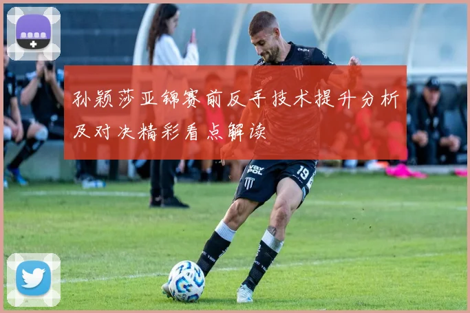 孙颖莎亚锦赛前反手技术提升分析及对决精彩看点解读