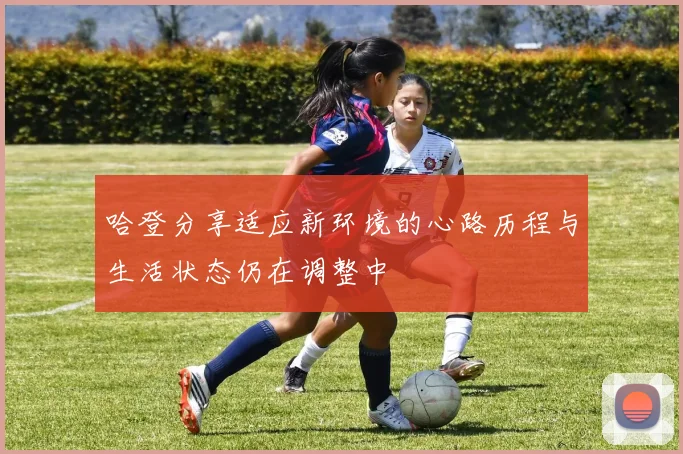 哈登分享适应新环境的心路历程与生活状态仍在调整中