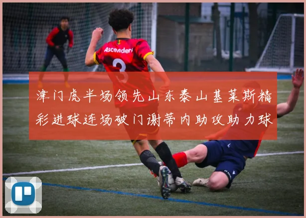 津门虎半场领先山东泰山基莱斯精彩进球连场破门谢蒂内助攻助力球队