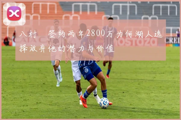 八村塁签约两年2800万为何湖人选择放弃他的潜力与价值