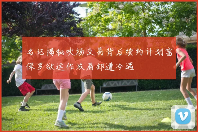 名记揭秘吹杨交易背后续约计划富保罗欲运作浓眉却遭冷遇