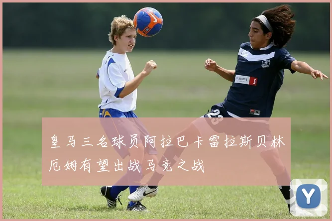 皇马三名球员阿拉巴卡雷拉斯贝林厄姆有望出战马竞之战