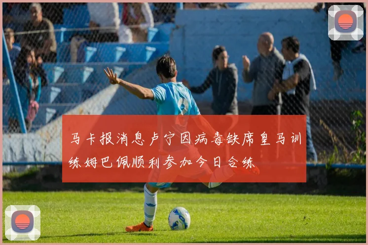 马卡报消息卢宁因病毒缺席皇马训练姆巴佩顺利参加今日合练