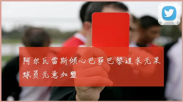 阿尔瓦雷斯倾心巴萨巴黎追求无果球员无意加盟