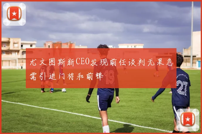 尤文图斯新CEO发现前任谈判无果急需引进门将和前锋