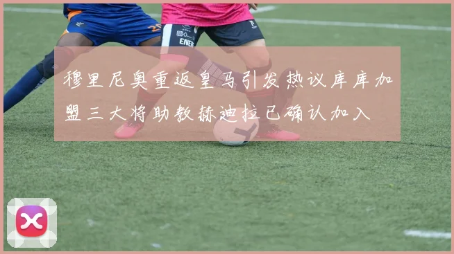 穆里尼奥重返皇马引发热议库库加盟三大将助教赫迪拉已确认加入