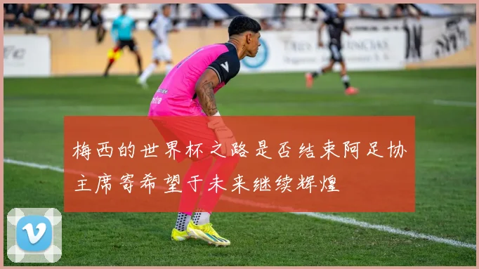梅西的世界杯之路是否结束阿足协主席寄希望于未来继续辉煌