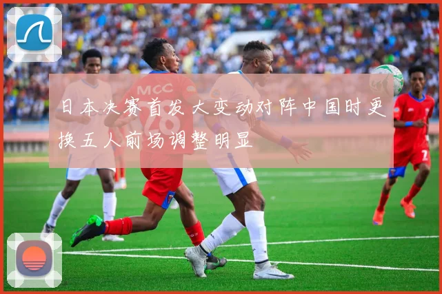 日本决赛首发大变动对阵中国时更换五人前场调整明显