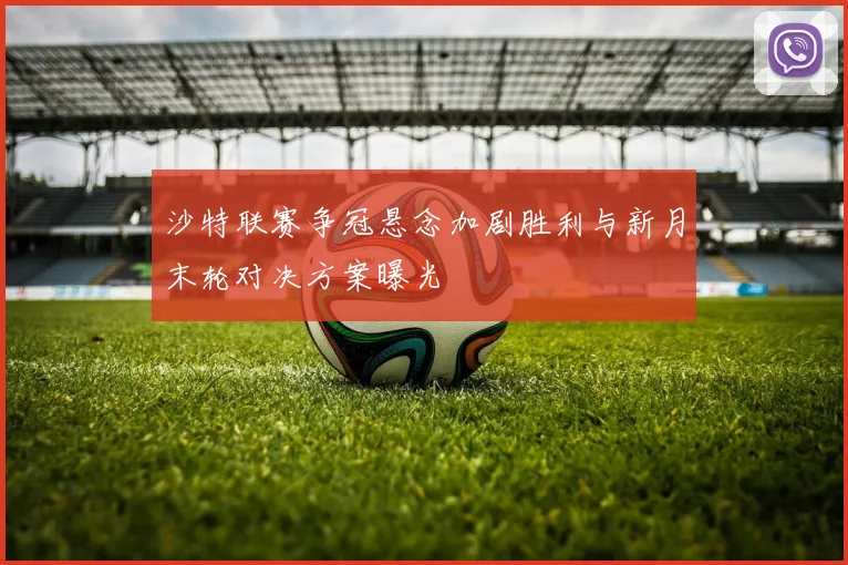 沙特联赛争冠悬念加剧胜利与新月末轮对决方案曝光