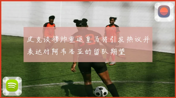 皮克谈穆帅重返皇马将引发热议并表达对阿韦洛亚的留队期望