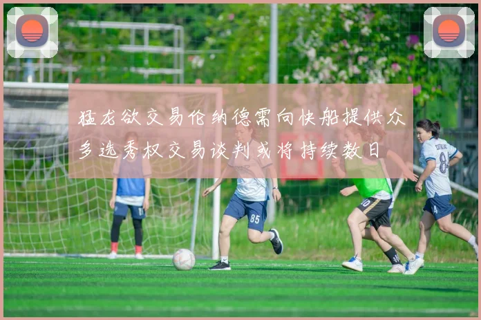 猛龙欲交易伦纳德需向快船提供众多选秀权交易谈判或将持续数日