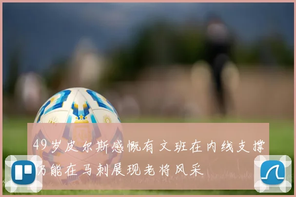 49岁皮尔斯感慨有文班在内线支撑仍能在马刺展现老将风采