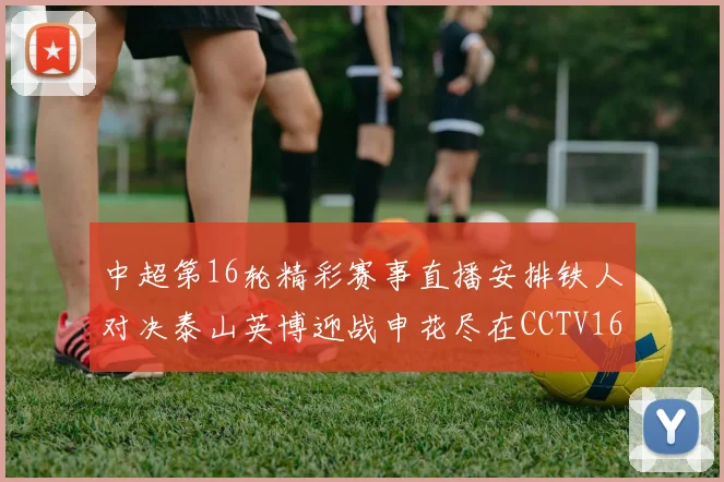 中超第16轮精彩赛事直播安排铁人对决泰山英博迎战申花尽在CCTV16