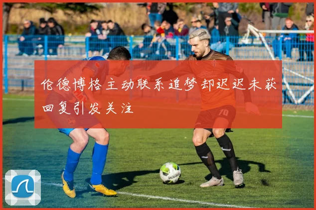 伦德博格主动联系追梦却迟迟未获回复引发关注