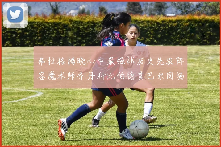 弗拉格揭晓心中最强2K历史先发阵容魔术师乔丹科比伯德贾巴尔同场竞技