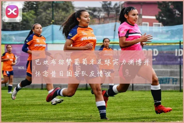 巴坎布称赞葡萄牙足球实力渊博并怀念昔日国安队友情谊
