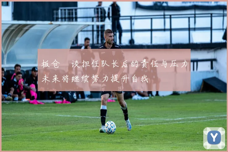 板仓滉谈担任队长后的责任与压力未来将继续努力提升自我