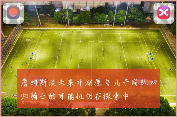 詹姆斯谈未来计划愿与儿子同队回归骑士的可能性仍在探索中