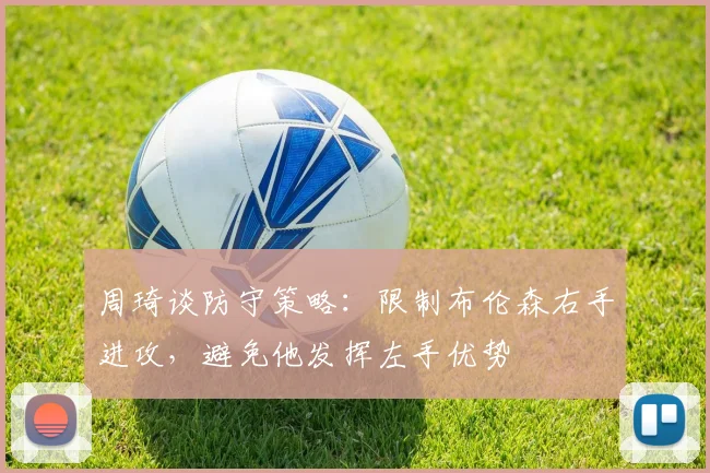 周琦谈防守策略：限制布伦森右手进攻，避免他发挥左手优势