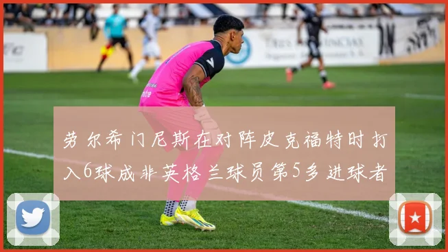 劳尔希门尼斯在对阵皮克福特时打入6球成非英格兰球员第5多进球者