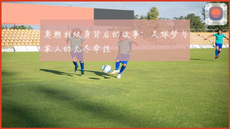 奥赖利纹身背后的故事：足球梦与家人的无尽牵挂