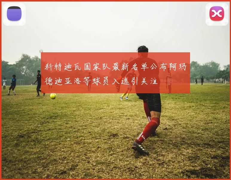 科特迪瓦国家队最新名单公布阿玛德迪亚洛等球员入选引关注