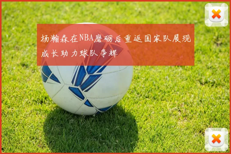 杨瀚森在NBA磨砺后重返国家队展现成长助力球队争辉
