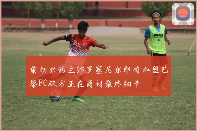 前切尔西主帅罗塞尼尔即将加盟巴黎FC双方正在商讨最终细节