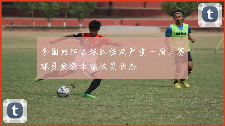 李国旭坦言球队伤病严重一周三赛球员疲惫未能恢复状态