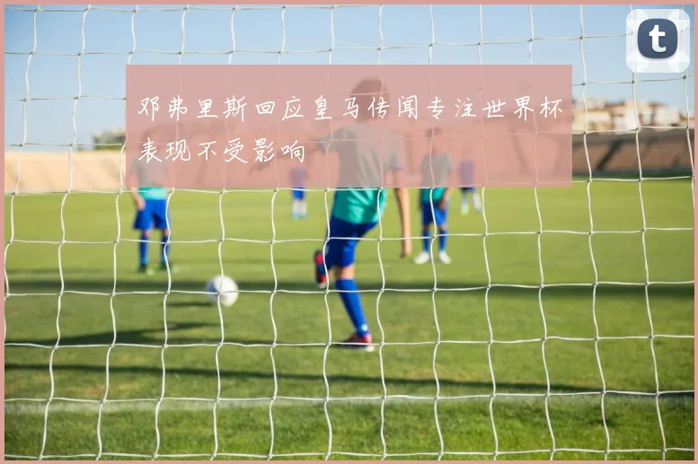 邓弗里斯回应皇马传闻专注世界杯表现不受影响